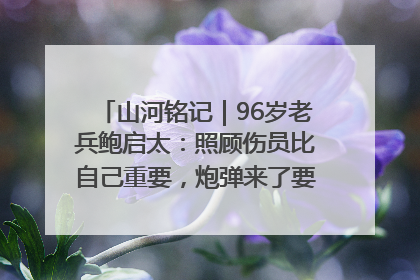 山河铭记｜96岁老兵鲍启太：照顾伤员比自己重要，炮弹来了要趴在他们身上