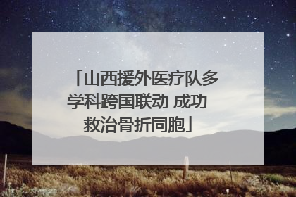 山西援外医疗队多学科跨国联动 成功救治骨折同胞
