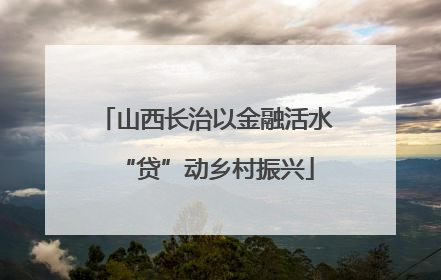山西长治以金融活水“贷”动乡村振兴