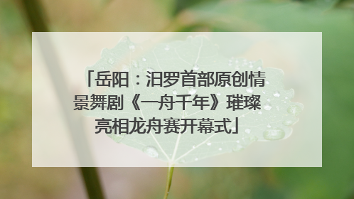 岳阳：汨罗首部原创情景舞剧《一舟千年》璀璨亮相龙舟赛开幕式
