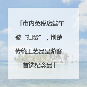 市内免税店端午被“扫货”，荆楚传统工艺品是游客首选纪念品