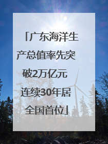 广东海洋生产总值率先突破2万亿元 连续30年居全国首位
