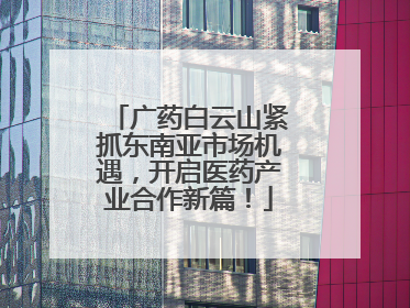 广药白云山紧抓东南亚市场机遇，开启医药产业合作新篇！