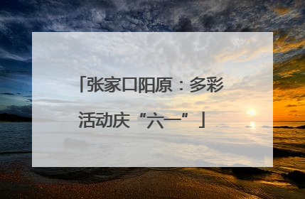 张家口阳原：多彩活动庆“六一”