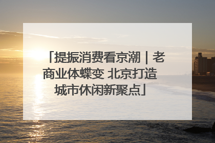 提振消费看京潮｜老商业体蝶变 北京打造城市休闲新聚点