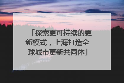 探索更可持续的更新模式，上海打造全球城市更新共同体