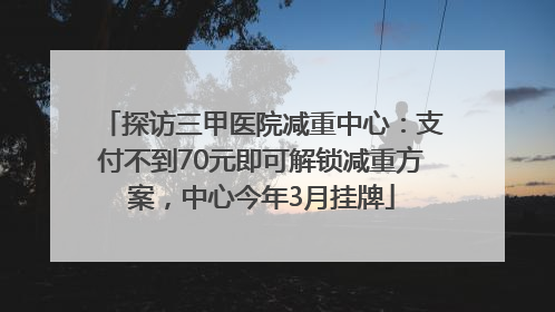 探访三甲医院减重中心：支付不到70元即可解锁减重方案，中心今年3月挂牌