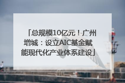 总规模10亿元！广州增城：设立AIC基金赋能现代化产业体系建设
