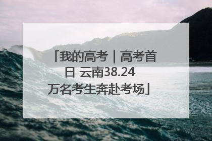 我的高考｜高考首日 云南38.24万名考生奔赴考场