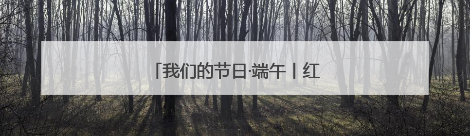 我们的节日·端午丨红色力量激活千年民俗