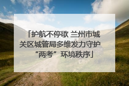 护航不停歇 兰州市城关区城管局多维发力守护“两考”环境秩序