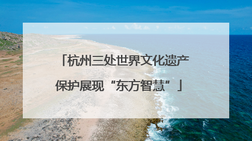 杭州三处世界文化遗产保护展现“东方智慧”