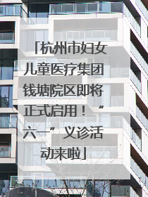杭州市妇女儿童医疗集团钱塘院区即将正式启用！“六一”义诊活动来啦