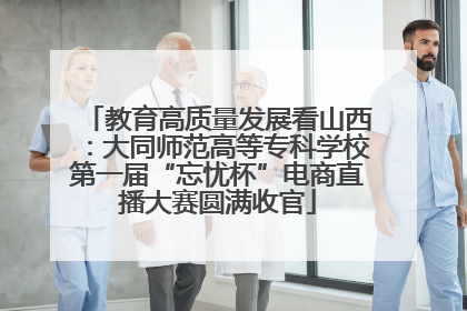 教育高质量发展看山西：大同师范高等专科学校第一届“忘忧杯”电商直播大赛圆满收官