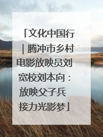 文化中国行｜腾冲市乡村电影放映员刘宽校刘本向：放映父子兵 接力光影梦