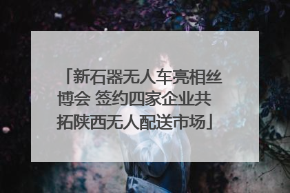 新石器无人车亮相丝博会 签约四家企业共拓陕西无人配送市场