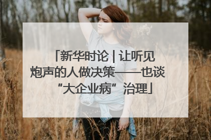 新华时论 | 让听见炮声的人做决策——也谈“大企业病”治理