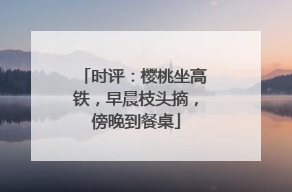 时评：樱桃坐高铁，早晨枝头摘，傍晚到餐桌
