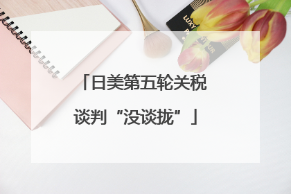 日美第五轮关税谈判“没谈拢”