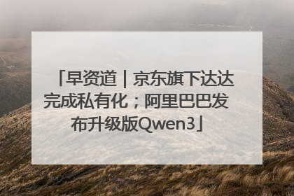 早资道｜京东旗下达达完成私有化；阿里巴巴发布升级版Qwen3