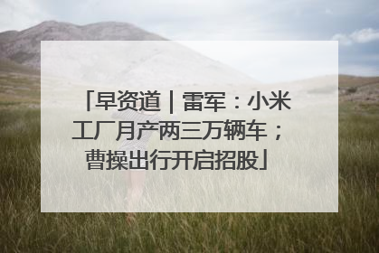 早资道｜雷军：小米工厂月产两三万辆车；曹操出行开启招股