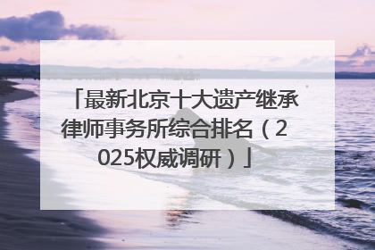 最新北京十大遗产继承律师事务所综合排名（2025权威调研）