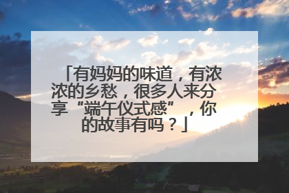有妈妈的味道，有浓浓的乡愁，很多人来分享“端午仪式感”，你的故事有吗？