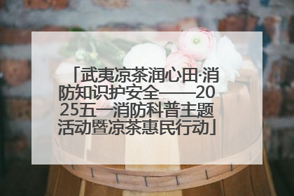 武夷凉茶润心田·消防知识护安全——2025五一消防科普主题活动暨凉茶惠民行动