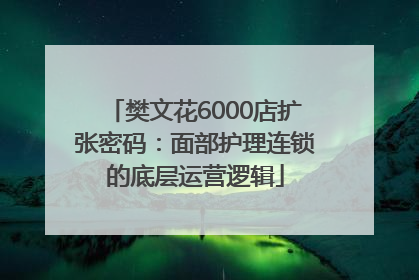 樊文花6000店扩张密码：面部护理连锁的底层运营逻辑