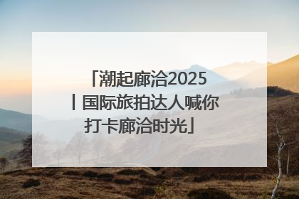 潮起廊洽2025丨国际旅拍达人喊你打卡廊洽时光