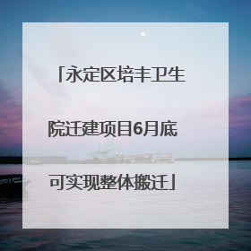 永定区培丰卫生院迁建项目6月底可实现整体搬迁