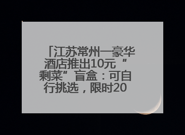 江苏常州一豪华酒店推出10元“剩菜”盲盒：可自行挑选，限时20分钟，仅限外带