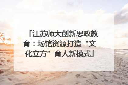 江苏师大创新思政教育：场馆资源打造“文化立方”育人新模式