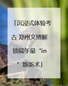 沉浸式体验考古 郑州文博解锁端午最“in”焕新术