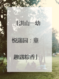 洪山一幼悦蒲园：童趣遇粽香
