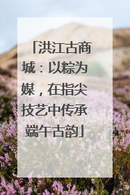 洪江古商城：以粽为媒，在指尖技艺中传承端午古韵