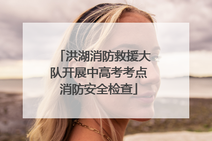 洪湖消防救援大队开展中高考考点消防安全检查