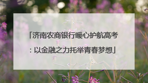 济南农商银行暖心护航高考：以金融之力托举青春梦想