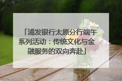 浦发银行太原分行端午系列活动：传统文化与金融服务的双向奔赴