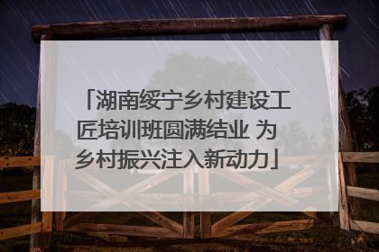 湖南绥宁乡村建设工匠培训班圆满结业 为乡村振兴注入新动力