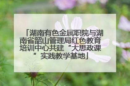 湖南有色金属职院与湖南省韶山管理局红色教育培训中心共建“大思政课”实践教学基地