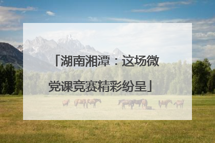 湖南湘潭：这场微党课竞赛精彩纷呈