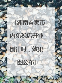 湖南首家市内免税店开业倒计时，效果图公布