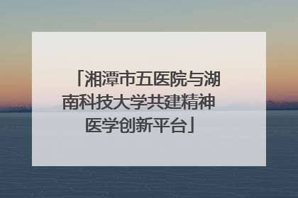 湘潭市五医院与湖南科技大学共建精神医学创新平台