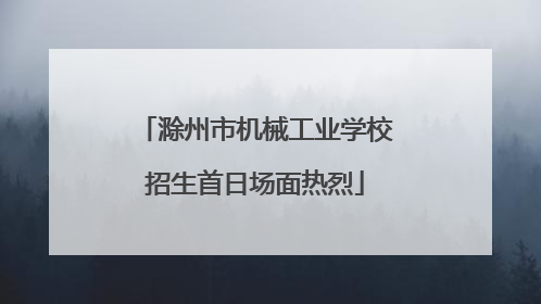滁州市机械工业学校招生首日场面热烈