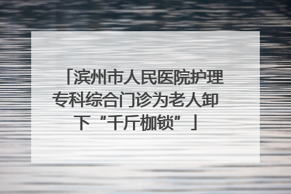 滨州市人民医院护理专科综合门诊为老人卸下“千斤枷锁”