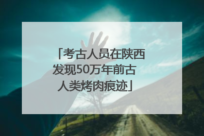 考古人员在陕西发现50万年前古人类烤肉痕迹