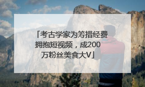 考古学家为筹措经费拥抱短视频，成200万粉丝美食大V