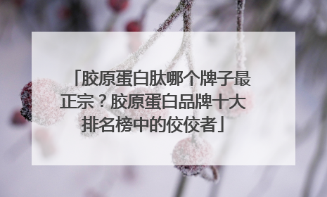 胶原蛋白肽哪个牌子最正宗？胶原蛋白品牌十大排名榜中的佼佼者