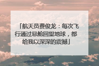 航天员费俊龙：每次飞行通过悬舱回望地球，都给我以深深的震撼